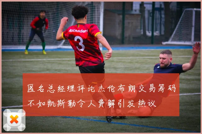 匿名总经理评论杰伦布朗交易筹码不如凯斯勒令人费解引发热议