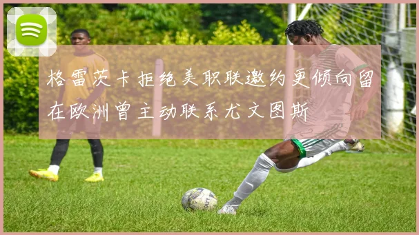 格雷茨卡拒绝美职联邀约更倾向留在欧洲曾主动联系尤文图斯