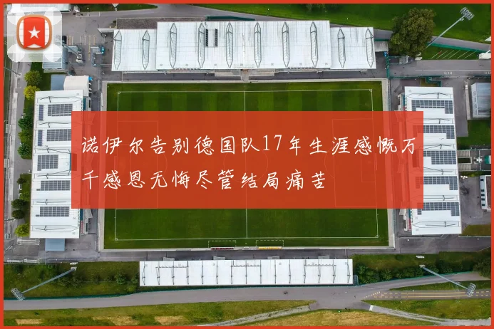 诺伊尔告别德国队17年生涯感慨万千感恩无悔尽管结局痛苦