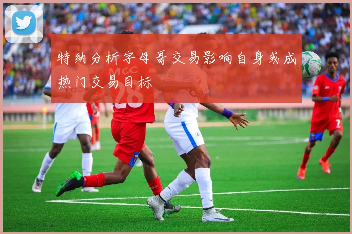 特纳分析字母哥交易影响自身或成热门交易目标