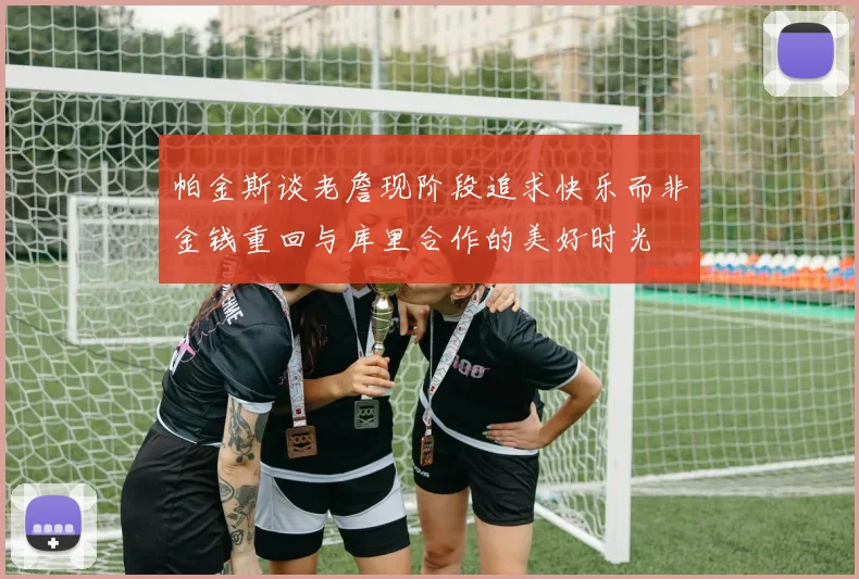 帕金斯谈老詹现阶段追求快乐而非金钱重回与库里合作的美好时光