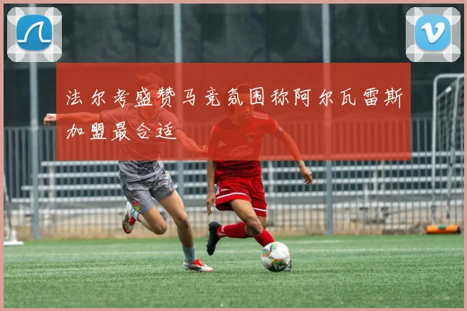 法尔考盛赞马竞氛围称阿尔瓦雷斯加盟最合适