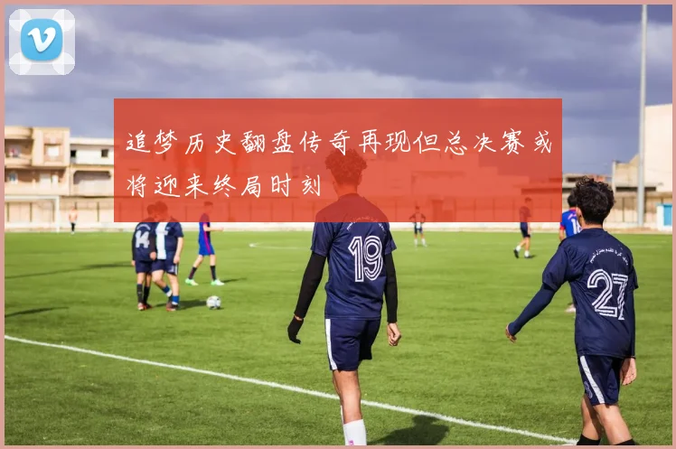 追梦历史翻盘传奇再现但总决赛或将迎来终局时刻