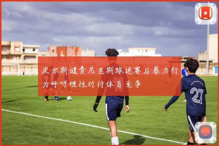 皮尔斯谴责尼克斯球迷赛后暴力行为呼吁理性对待体育竞争
