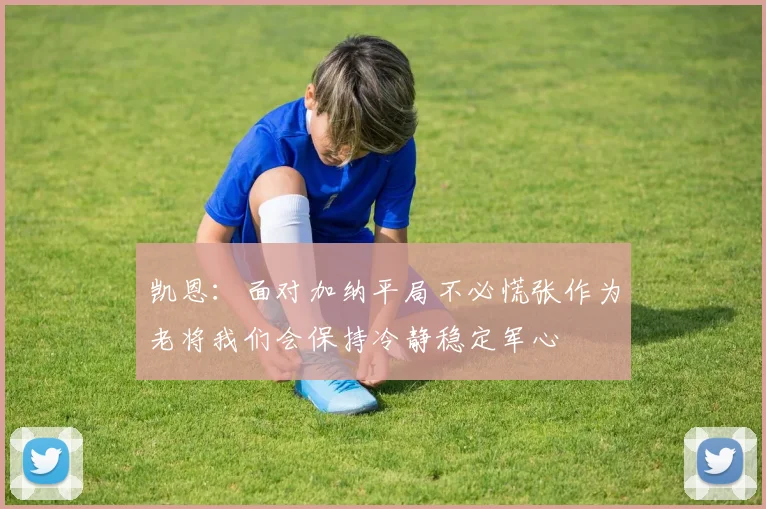 凯恩：面对加纳平局不必慌张作为老将我们会保持冷静稳定军心